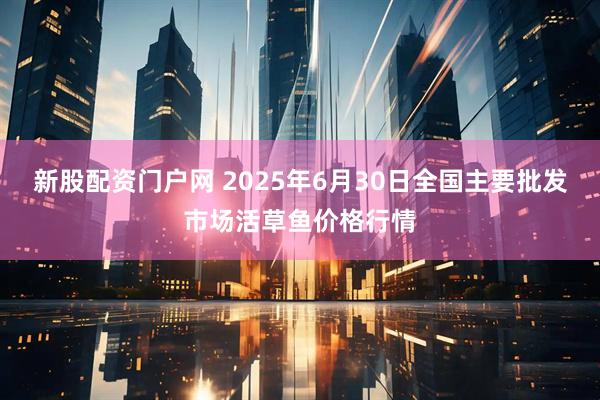 新股配资门户网 2025年6月30日全国主要批发市场活草鱼价格行情