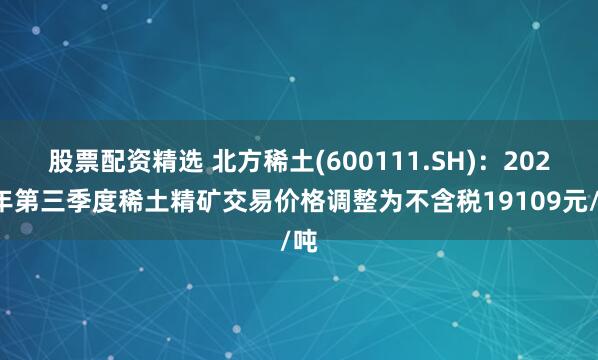 股票配资精选 北方稀土(600111.SH)：2025年第三季度稀土精矿交易价格调整为不含税19109元/吨