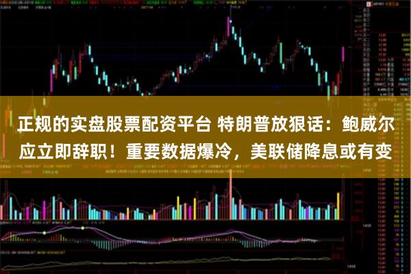 正规的实盘股票配资平台 特朗普放狠话：鲍威尔应立即辞职！重要数据爆冷，美联储降息或有变