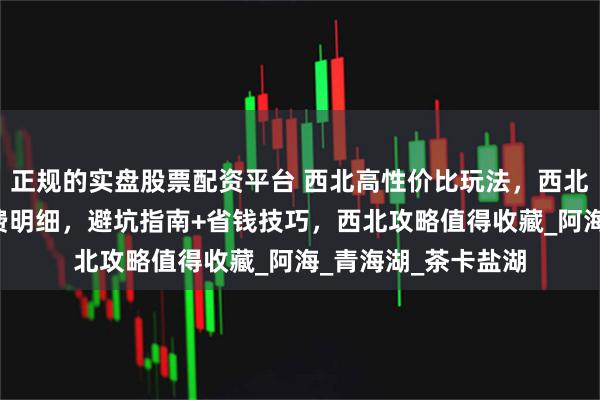 正规的实盘股票配资平台 西北高性价比玩法，西北经典路线+人均花费明细，避坑指南+省钱技巧，西北攻略值得收藏_阿海_青海湖_茶卡盐湖