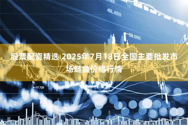 股票配资精选 2025年7月18日全国主要批发市场鲢鱼价格行情