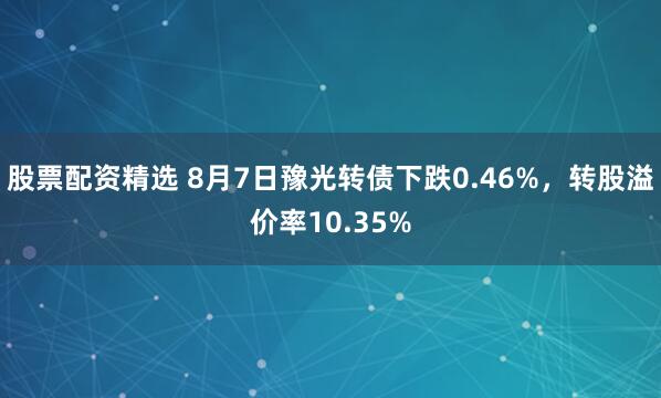 股票配资精选 8月7日豫光转债下跌0.46%，转股溢价率10.35%