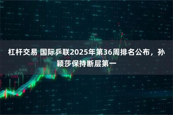 杠杆交易 国际乒联2025年第36周排名公布，孙颖莎保持断层第一