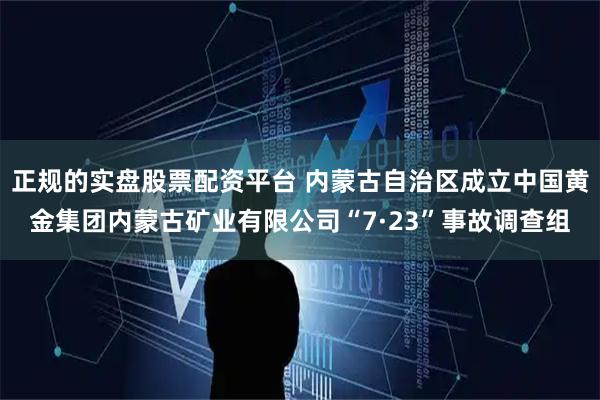 正规的实盘股票配资平台 内蒙古自治区成立中国黄金集团内蒙古矿业有限公司“7·23”事故调查组
