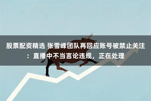 股票配资精选 张雪峰团队再回应账号被禁止关注：直播中不当言论违规，正在处理