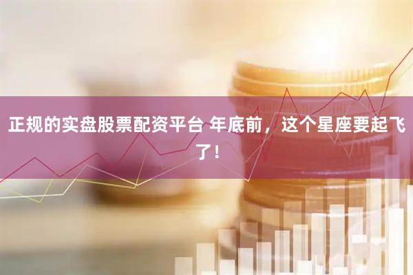 正规的实盘股票配资平台 年底前，这个星座要起飞了！