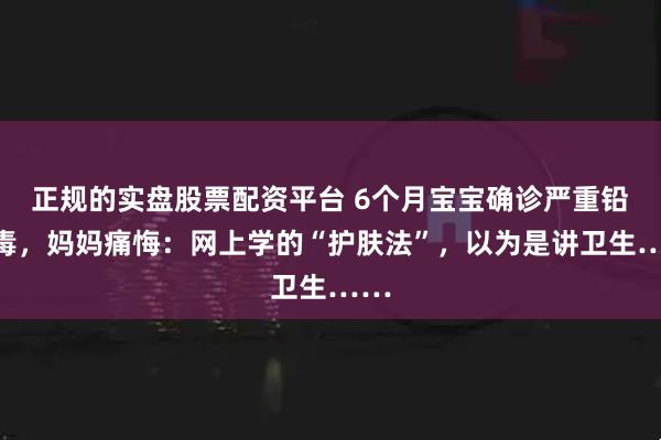 正规的实盘股票配资平台 6个月宝宝确诊严重铅中毒，妈妈痛悔：网上学的“护肤法”，以为是讲卫生……