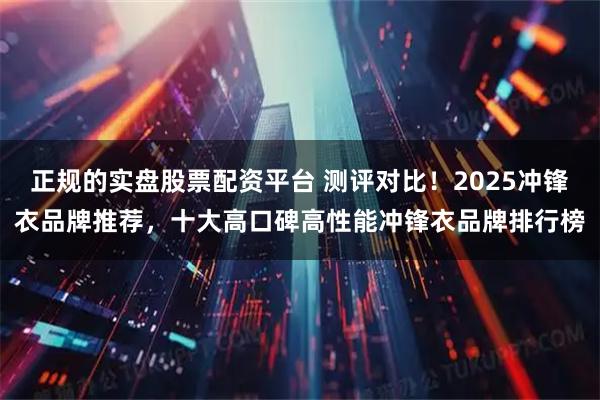 正规的实盘股票配资平台 测评对比！2025冲锋衣品牌推荐，十大高口碑高性能冲锋衣品牌排行榜