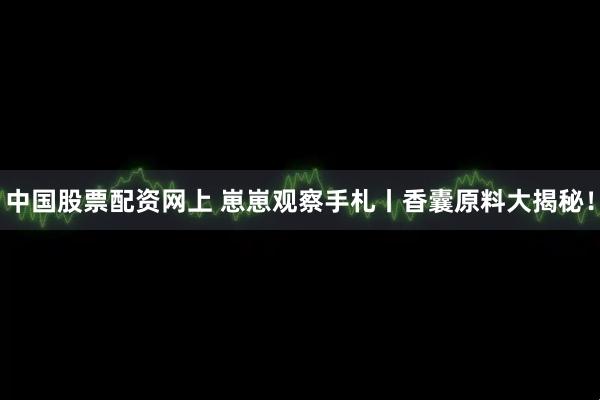 中国股票配资网上 崽崽观察手札丨香囊原料大揭秘！