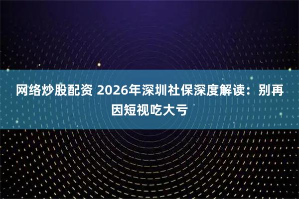 网络炒股配资 2026年深圳社保深度解读：别再因短视吃大亏