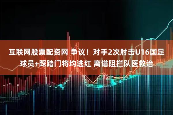互联网股票配资网 争议！对手2次肘击U16国足球员+踩踏门将均逃红 离谱阻拦队医救治
