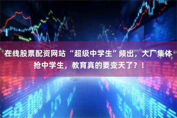 在线股票配资网站 “超级中学生”频出，大厂集体抢中学生，教育真的要变天了？！