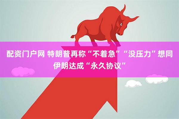 配资门户网 特朗普再称“不着急”“没压力”　想同伊朗达成“永久协议”