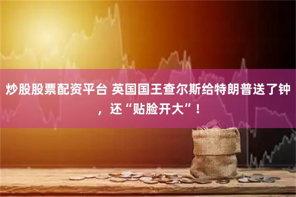 炒股股票配资平台 英国国王查尔斯给特朗普送了钟，还“贴脸开大”！
