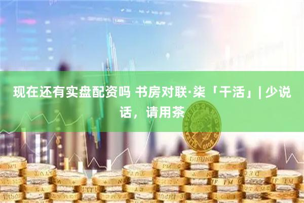 现在还有实盘配资吗 书房对联·柒「干活」| 少说话，请用茶