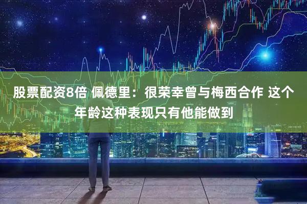 股票配资8倍 佩德里：很荣幸曾与梅西合作 这个年龄这种表现只有他能做到