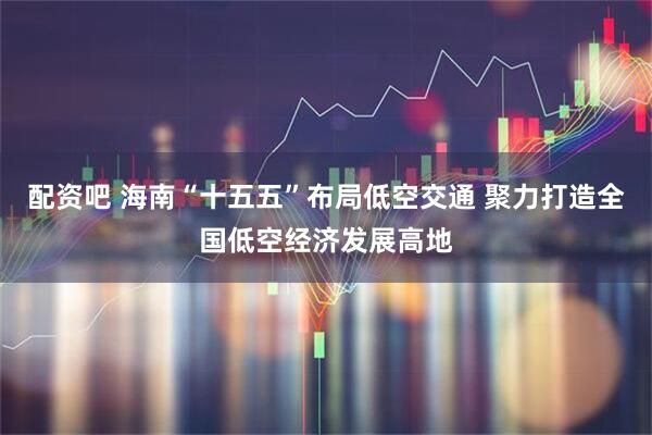 配资吧 海南“十五五”布局低空交通 聚力打造全国低空经济发展高地