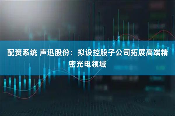 配资系统 声迅股份：拟设控股子公司拓展高端精密光电领域